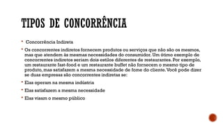 TIPOS DE CONCORRÊNCIA
 Concorrência Indireta
 Os concorrentes indiretos fornecem produtos ou serviços que não são os mesmos,
mas que atendem às mesmas necessidades do consumidor. Um ótimo exemplo de
concorrentes indiretos seriam dois estilos diferentes de restaurantes. Por exemplo,
um restaurante fast-food e um restaurante buffet não fornecem o mesmo tipo de
produto, mas satisfazem a mesma necessidade de fome do cliente.Você pode dizer
se duas empresas são concorrentes indiretas se:
 Elas operam na mesma indústria
 Elas satisfazem a mesma necessidade
 Elas visam o mesmo público
 