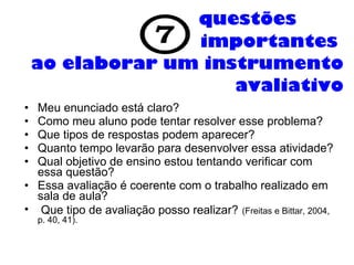questões  importantes    ao elaborar um instrumento avaliativo Meu enunciado está claro?  Como meu aluno pode tentar resolver esse problema?  Que tipos de respostas podem aparecer?  Quanto tempo levarão para desenvolver essa atividade?  Qual objetivo de ensino estou tentando verificar com essa questão?  Essa avaliação é coerente com o trabalho realizado em sala de aula? Que tipo de avaliação posso realizar?   (Freitas e Bittar, 2004, p. 40, 41). 