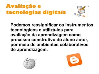 Avaliação e  tecnologias digitais Podemos ressignificar os instrumentos tecnológicos e utilizá-los para avaliação da aprendizagem como processo construtivo do aluno autor, por meio de ambientes colaborativos de aprendizagem. 