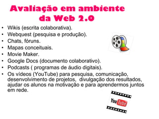 Avaliação em ambiente    da Web 2.0   Wikis (escrita colaborativa). Webquest (pesquisa e produção). Chats, fóruns. Mapas conceituais.  Movie Maker.  Google Docs (documento colaborativo).  Podcasts ( programas de áudio digitais). Os vídeos (YouTube) para pesquisa, comunicação, desenvolvimento de projetos,  divulgação dos resultados,  ajudar os alunos na motivação e para aprendermos juntos em rede.  