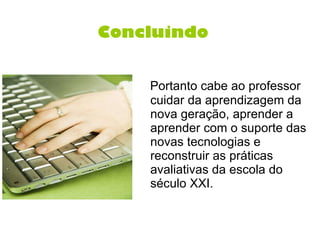 Concluindo   Portanto cabe ao professor cuidar da aprendizagem da nova geração, aprender a aprender com o suporte das novas tecnologias e reconstruir as práticas avaliativas da escola do século XXI. 