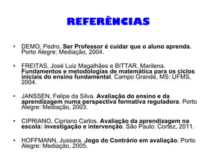 REFERÊNCIAS   DEMO, Pedro.  Ser Professor é cuidar que o aluno aprenda . Porto Alegre: Mediação, 2004. FREITAS, José Luiz Magalhães e BITTAR, Marilena.  Fundamentos e metodologias de matemática para os ciclos iniciais do ensino fundamental . Campo Grande, MS: UFMS, 2004. JANSSEN, Felipe da Silva.  Avaliação do ensino e da aprendizagem numa perspectiva formativa reguladora . Porto Alegre: Mediação, 2003. CIPRIANO, Cipriano Carlos.  Avaliação da aprendizagem na escola: investigação e intervenção . São Paulo: Cortez, 2011. HOFFMANN, Jussara.  Jogo do Contrário em avaliação . Porto Alegre: Mediação, 2005. 