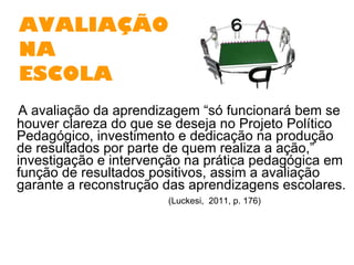 AVALIAÇÃO   NA  ESCOLA A avaliação da aprendizagem “só funcionará bem se houver clareza do que se deseja no Projeto Político Pedagógico, investimento e dedicação na produção de resultados por parte de quem realiza a ação,” investigação e intervenção na prática pedagógica em função de resultados positivos, assim a avaliação garante a reconstrução das aprendizagens escolares.  (Luckesi,  2011, p. 176)  