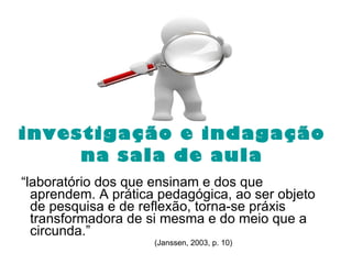investigação e indagação  na sala de aula “ laboratório dos que ensinam e dos que aprendem. A prática pedagógica, ao ser objeto de pesquisa e de reflexão, torna-se práxis transformadora de si mesma e do meio que a circunda.”   (Janssen, 2003, p. 10)  