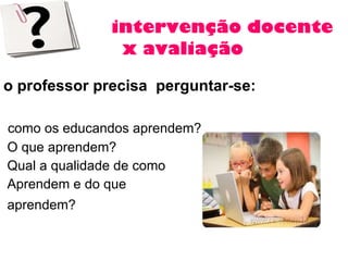 intervenção docente x avaliação o professor precisa  perguntar-se: como os educandos aprendem?  O que aprendem?  Qual a qualidade de como  Aprendem e do que  aprendem?   