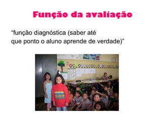 Função da avaliação “ função diagnóstica (saber até  que ponto o aluno aprende de verdade)” 