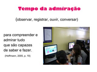 Tempo da admiração ( observar, registrar, ouvir, conversar) para compreender e  admirar tudo que são capazes  de saber e fazer.  (Hoffmann, 2005, p. 19) 