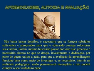 Não basta lançar desafios, é necessário que se forneça subsídios suficientes e apropriados para que o educando consiga solucionar suas tarefas, Porém, mesmo buscando passar por todo esse processo é necessário clareza no que se deseja, investimento e dedicação, por parte de quem realiza a ação, para que a avaliação da aprendizagem funcione bem como meio de investigar e, se necessário, intervir na realidade pedagógica, senão permanecerá incompleta e não poderá cumprir o seu verdadeiro papel.  