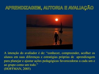 A intenção do avaliador é de: “conhecer, compreender, acolher os alunos em suas diferenças e estratégias próprias de  aprendizagem para planejar e ajustar ações pedagógicas favorecedoras a cada um e ao grupo como um todo.”  (HOFFMAN, 2005) 