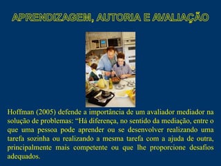 Hoffman (2005) defende a importância de um avaliador mediador na solução de problemas: “Há diferença, no sentido da mediação, entre o que uma pessoa pode aprender ou se desenvolver realizando uma tarefa sozinha ou realizando a mesma tarefa com a ajuda de outra, principalmente mais competente ou que lhe proporcione desafios adequados.  