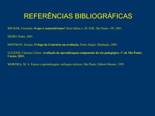 REFERÊNCIAS BIBLIOGRÁFICAS   BECKER, Fernando.  O que é construtivismo?  Série Idéias n. 20. FDE. São Paulo  -  SP. 2001. DEMO, Pedro. 2001.  HOFFMAN, Jussara.  O Jogo do Contrário em avaliação.  Porto Alegre: Mediação, 2005.   LUCKESI, Cipriano Carlos.  Avaliação da aprendizagem componente do ato pedagógico. 1ª ed. São Paulo: Cortez, 2011. MOREIRA, M. A. Ensino e aprendizagem: enfoques teóricos. São Paulo. Editora Moraes. 1995. 