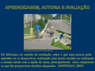 Há diferença, no sentido da mediação, entre o que uma pessoa pode  aprender ou se desenvolver realizando uma tarefa sozinha ou realizando a mesma tarefa com a ajuda de outra, principalmente  mais competente ou que lhe proporcione desafios adequados.  (HOFFMAN, 2005)  http://noseosgemeos.blogspot.com/2011/04/teteu-ajuda.html 
