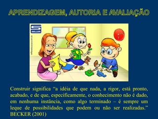 Construir significa “a idéia de que nada, a rigor, está pronto, acabado, e de que, especificamente, o conhecimento não é dado, em nenhuma instância, como algo terminado – é sempre um leque de possibilidades que podem ou não ser realizadas.” BECKER (2001)  