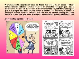 A avaliação está presente em todas as etapas da nossa vida, em nosso cotidiano constantemente estamos  avaliando e sendo avaliados, qualquer que  seja a profissão ou meio social o processo avaliativo acontece. Há, entretanto um espaço que a avaliação determina muitas vezes o destino do indivíduo: a escola. A avaliação escolar acontece através de notas que os alunos conseguem obter, porém a forma pela qual essa avaliação é representada pelos professores, vem provocando prejuízos aos alunos.   