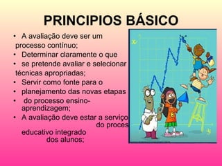 PRINCIPIOS BÁSICO A avaliação deve ser um processo contínuo; Determinar claramente o que  se pretende avaliar e selecionar técnicas apropriadas; Servir como fonte para o  planejamento das novas etapas do processo ensino-aprendizagem; A avaliação deve estar a serviço  do processo educativo integrado  dos alunos; 