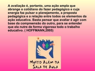 A avaliação é, portanto, uma ação ampla que abrange o cotidiano do fazer pedagógico e cuja energia faz pulsar o planejamento, a proposta pedagógica e a relação entre todos os elementos da ação educativa. Basta pensar que avaliar é agir com base da compreensão do outro, para se entender que ela nutre de forma vigorosa todo o trabalho educativo. ( HOFFMANN,2005) 