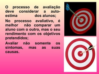 O processo de avaliação deve considerar a auto-estima  dos alunos; No processo avaliativo, é melhor  não comparar um aluno com o outro, mas o seu rendimento com os objetivos pretendidos; Avaliar não somente os sintomas, mas as suas causas. 