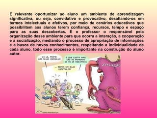 É relevante oportunizar ao aluno um ambiente de aprendizagem significativa, ou seja, convidativo e provocativo, desafiando-os em termos intelectuais e afetivos, por meio de cenários educativos que possibilitem aos alunos terem confiança, recursos, tempo e espaço para as suas descobertas. É o professor o responsável pela organização desse ambiente para que ocorra a interação, a cooperação e a socialização, mediando o processo de apropriação de informações e a busca de novos conhecimentos, respeitando a individualidade de cada aluno, todo esse processo é importante na construção do aluno autor. 