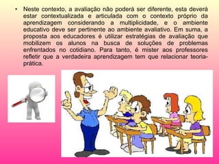 Neste contexto, a avaliação não poderá ser diferente, esta deverá estar contextualizada e articulada com o contexto próprio da aprendizagem considerando a multiplicidade, e o ambiente educativo deve ser pertinente ao ambiente avaliativo. Em suma, a proposta aos educadores é utilizar estratégias de avaliação que mobilizem os alunos na busca de soluções de problemas enfrentados no cotidiano. Para tanto, é mister aos professores refletir que a verdadeira aprendizagem tem que relacionar teoria-prática. 