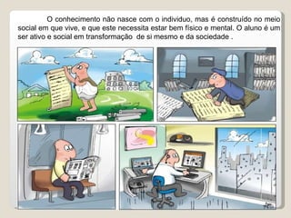 O conhecimento não nasce com o individuo, mas é construído no meio social em que vive, e que este necessita estar bem físico e mental. O aluno é um ser ativo e social em transformação  de si mesmo e da sociedade . 
