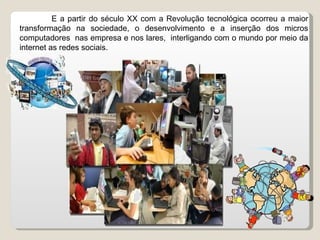 E a partir do século XX com a Revolução tecnológica ocorreu a maior transformação na sociedade, o desenvolvimento e a inserção dos micros computadores  nas empresa e nos lares,  interligando com o mundo por meio da internet as redes sociais.  