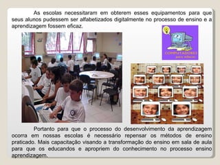 As escolas necessitaram em obterem esses equipamentos para que seus alunos pudessem ser alfabetizados digitalmente no processo de ensino e a aprendizagem fossem eficaz. Portanto para que o processo do desenvolvimento da aprendizagem ocorra em nossas escolas é necessário repensar os métodos de ensino praticado. Mais capacitação visando a transformação do ensino em sala de aula para que os educandos e apropriem do conhecimento no processo ensino aprendizagem. 