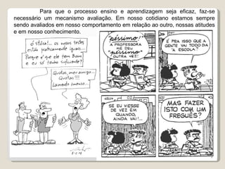   Para que o processo ensino e aprendizagem seja eficaz, faz-se necessário um mecanismo avaliação. Em nosso cotidiano estamos sempre sendo avaliados em nosso comportamento em relação ao outro, nossas atitudes e em nosso conhecimento.  
