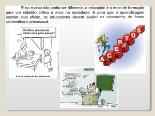 E na escola não podia ser diferente, a educação é o meio de formação para um cidadão crítico e ativo na sociedade. E para que a aprendizagem escolar seja eficaz, os educadores devem avaliar os educandos de forma sistemática e processual. 