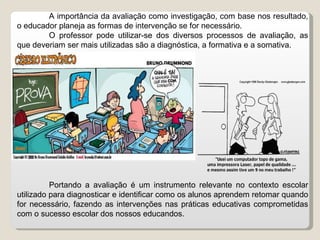 A importância da avaliação como investigação, com base nos resultado, o educador planeja as formas de intervenção se for necessário. O professor pode utilizar-se dos diversos processos de avaliação, as que deveriam ser mais utilizadas são a diagnóstica, a formativa e a somativa.  Portando a avaliação é um instrumento relevante no contexto escolar utilizado para diagnosticar e identificar como os alunos aprendem retomar quando for necessário, fazendo as intervenções nas práticas educativas comprometidas com o sucesso escolar dos nossos educandos. 