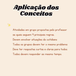 Aplicação dos
Aplicação dos
Aplicação dos
Conceitos
Conceitos
Conceitos
Atividades em grupo propostas pelo professor
as quais seguem 4 principais regras.
Devem envolver situações do cotidiano
Todos os grupos devem ter o mesmo problema
Deve ter respostas curtas e claras para todos
Todos devem responder ao mesmo tempo.
 