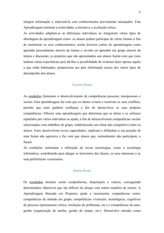 ii

integrar informação e relacioná-la com conhecimentos previamente alcançados. Esta
Aprendizagem estimula a criatividade, a iniciativa, a avaliação crítica.
As actividades adaptam-se às diferenças individuais ao integrarem vários tipos de
abordagem da aprendizagem como: os alunos podem participar de várias formas a fim
de mostrarem os seus conhecimentos; aceita diversos estilos de aprendizagem como
aprender pessoalmente através da leitura e revisão ou aprender em grupo através da
leitura e discussão; os projectos que são apresentados aos alunos fazem com que estes
tenham várias experiências pois dá-lhes a possibilidade de evitarem fazer apenas aquilo
a que estão habituados; proporciona aos pais informação acerca dos vários tipos de
desempenho dos alunos.


                                     Terceira Razão


As condições fomentam o desenvolvimento de competências pessoais, interpessoais e
sociais. Esta aprendizagem faz com que os alunos evitem e resolvam os seus conflitos,
permite que estes ganhem confiança a fim de desenvolver as suas próprias
competências. Oferece uma aprendizagem que determina que as ideias e os esforços
repartidos por vários indivíduos os ajuda, a fim de desenvolverem competências sociais
relacionadas com trabalhos de grupo, estabelecendo um clima não competitivo entre os
alunos. Estes desenvolvem novas capacidades, explicam e defendem a sua posição de
uma forma não agressiva e faz com que alunos que, normalmente não participam, o
façam.
As condições estimulam a utilização de novas tecnologias, como a tecnologia
informática, contribuindo para alargar os horizontes dos alunos, os seus interesses e as
suas preferências vocacionais.


                                      Quarta Razão


Os resultados incluem certas competências, disposições e valores, conseguindo
determinados objectivos que são difíceis de atingir com outros modelos de ensino. A
Aprendizagem Baseada em Projectos ajuda a incrementar competências como:
competências de método em grupo; competências vivenciais, tecnológicas, cognitivas
de processo (pensamento crítico, resolução de problemas, etc.) e competências de auto-
gestâo (organização de tarefas, gestão do tempo, etc.). Desenvolve atitudes como
 