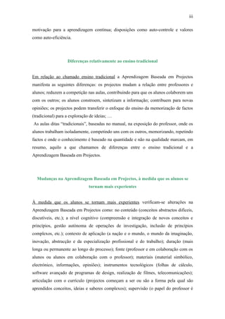 iii

motivação para a aprendizagem contínua; disposições como auto-controle e valores
como auto-eficiência.




                   Diferenças relativamente ao ensino tradicional


Em relação ao chamado ensino tradicional a Aprendizagem Baseada em Projectos
manifesta as seguintes diferenças: os projectos mudam a relação entre professores e
alunos; reduzem a competição nas aulas, contribuindo para que os alunos colaborem uns
com os outros; os alunos constroem, sintetizam a informação; contribuem para novas
opiniões; os projectos podem transferir o enfoque do ensino da memorização de factos
(tradicional) para a exploração de ideias; …
As aulas ditas “tradicionais”, baseadas no manual, na exposição do professor, onde os
alunos trabalham isoladamente, competindo uns com os outros, memorizando, repetindo
factos e onde o conhecimento é baseado na quantidade e não na qualidade marcam, em
resumo, aquilo a que chamamos de diferenças entre o ensino tradicional e a
Aprendizagem Baseada em Projectos.




  Mudanças na Aprendizagem Baseada em Projectos, à medida que os alunos se
                               tornam mais experientes


À medida que os alunos se tornam mais experientes verificam-se alterações na
Aprendizagem Baseada em Projectos como: no conteúdo (conceitos abstractos difíceis,
discutíveis, etc.); a nível cognitivo (compreensão e integração de novos conceitos e
princípios, gestão autónoma de operações de investigação, inclusão de princípios
complexos, etc.); contexto de aplicação (a nação e o mundo, o mundo da imaginação,
inovação, abstracção e da especialização profissional e do trabalho); duração (mais
longa ou permanente ao longo do processo); fonte (professor e em colaboração com os
alunos ou alunos em colaboração com o professor); materiais (material simbólico,
electrónico, informações, opiniões); instrumentos tecnológicos (folhas de cálculo,
software avançado de programas de design, realização de filmes, telecomunicações);
articulação com o currículo (projectos começam a ser ou são a forma pela qual são
aprendidos conceitos, ideias e saberes complexos); supervisão (o papel do professor é
 