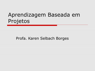 Aprendizagem Baseada em
Projetos
Profa. Karen Selbach Borges
 