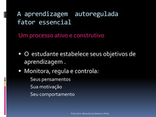 A aprendizagemautoreguladafatoressencialUmprocessoativo e construtivoO  estudanteestabeleceseus objetivos de aprendizagem .Monitora, regula e controla:SeuspensamentosSuamotivaçãoSeucomportamentoProf.a Dra. Maria de los Dolores J Peña