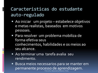 Caracteristicas do estudante auto-reguladoAo iniciar   umprojeto – estabelece objetivos e metas realistas, baseadosem motivos pessoais.Para resolver  um problema mobiliza de forma efetivaseusconhecimentos, habilidades e os meiosaoseu alcance.Ao terminar umatarefaavaliaseurendimento.Busca meiosnecessarios para se manterem permanente processo de aprendizagem.Prof.a Dra. Maria de los Dolores J Peña