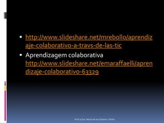 http://www.slideshare.net/mrebollo/aprendizaje-colaborativo-a-travs-de-las-ticAprendizagem colaborativa http://www.slideshare.net/emaraffaelli/aprendizaje-colaborativo-63329Prof.a Dra. Maria de los Dolores J Peña