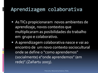 Aprendizagem colaborativaAs TICspropicionaramnovos ambientes de aprendizaje, novos contextos que multiplicaram as posibilidades do trabalhoem  grupo e colaborativo. A aprendizagem colaborativa nasce e vaiaoencontro de  umnovo contexto sociocultural onde se define o “como aprendemos” (socialmente) e“onde aprendemos” (em rede)”.(Zañartu 2003).Prof.a Dra. Maria de los Dolores J Peña