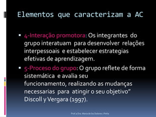 Elementos que caracterizam a AC4-Interação promotora: Os integrantes  do grupo interatuam  para desenvolver  relaçõesinterpessoais  e estabelecer estrategias efetivas de aprendizagem.5-Proceso do grupo: O grupo reflete de forma sistemática  e avaliaseufuncionamento, realizando as mudançasnecessarias  para  atingir o seu objetivo” Discoll y Vergara (1997).Prof.a Dra. Maria de los Dolores J Peña