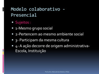 Modelo colaborativo - PresencialSujeitos :1-Mesmo grupo social2-Pertencem ao mesmo ambiente social3- Participam da mesma cultura4- A ação decorre de origem administrativa- Escola, InstituiçãoProf.a Dra. Maria de los Dolores J Peña