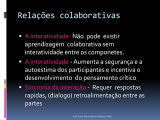 Relações colaborativasA interatividade- Não  pode  existir aprendizagem  colaborativa seminteratividade entre os componetes. A interatividade- Aumenta a segurança e a  autoestima dos participantes e incentiva o desenvolvimento  do pensamento críticoSincronía da interação-  Requerrespostasrapidas, (dialogo) retroalimentação entre as partesProf.a Dra. Maria de los Dolores J Peña