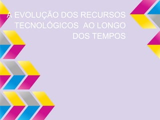 A EVOLUÇÃO DOS RECURSOS
TECNOLÓGICOS AO LONGO
DOS TEMPOS
 