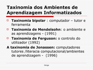 Taxinomia dos Ambientes de Aprendizagem Informatizados Taxinomia bipolar  : computador – tutor e ferramenta Taxinomia de Mendelsohn : o ambiente e as aprendizagens - (1991) Taxinomia de Ferguson:  o controlo do utilizador (1992)  A taxinomia de Jonassen:  computadores tutores /literacia computacional/ambientes de aprendizagem -  (1996)  
