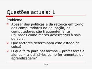 Questões actuais: 1 Problema: Apesar das políticas e da retórica em torno dos computadores na educação, os computadores são frequentemente utilizados como meros  acrescentos  à sala de aula. Que factores determinam este estado de coisa? O que falta para passarmos – professores e alunos -  a utilizá-los como ferramentas de aprendizagem? 