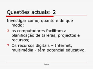 Questões actuais: 2 Investigar como, quanto e de que modo: os computadores facilitam a planificação de tarefas, projectos e recursos;  Os recursos digitais – Internet, multimédia - têm potencial educativo.  