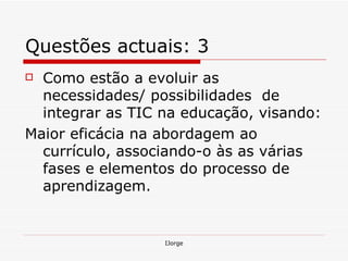 Questões actuais: 3 Como estão a evoluir as necessidades/ possibilidades  de integrar as TIC na educação, visando: Maior eficácia na abordagem ao currículo, associando-o às as várias fases e elementos do processo de aprendizagem. 