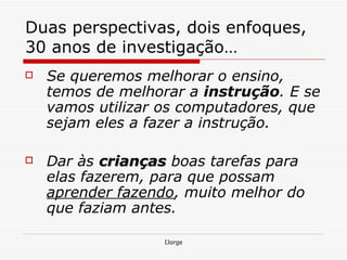Duas perspectivas, dois enfoques, 30 anos de investigação… Se queremos melhorar o ensino, temos de melhorar a  instrução . E se vamos utilizar os computadores, que sejam eles a fazer a instrução. Dar às  crianças   boas tarefas para elas fazerem, para que possam  aprender fazendo , muito melhor do que faziam antes.   