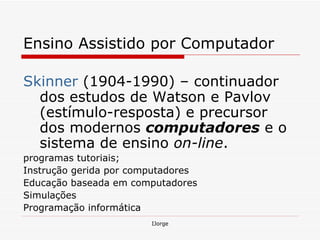 Ensino Assistido por Computador  Skinner  (1904-1990) – continuador dos estudos de Watson e Pavlov (estímulo-resposta) e precursor dos modernos  computadores  e o sistema de ensino  on-line .  programas tutoriais; Instrução gerida por computadores  Educação baseada em computadores Simulações  Programação informática  