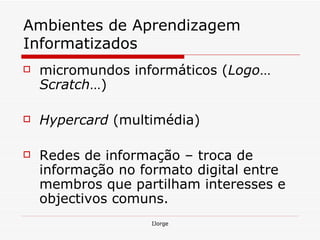 Ambientes de Aprendizagem Informatizados   micromundos informáticos ( Logo …  Scratch …) Hypercard  (multimédia) Redes de informação – troca de informação no formato digital entre membros que partilham interesses e objectivos comuns. 