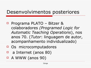 Desenvolvimentos  posteriores Programa PLATO  –  Bitzer & colaboradores  (Programed Logic for Automatic Teaching Operations ), nos anos 70. ( Tutor : linguagem de autor, acompanhamento individualizado) Os  microcomputadores  a Internet (anos 80) A WWW (anos 90) 