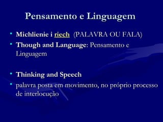 Pensamento e LinguagemPensamento e Linguagem
• Michlienie iMichlienie i riechriech (PALAVRA OU FALA)(PALAVRA OU FALA)
• Though and LanguageThough and Language: Pensamento e: Pensamento e
LinguagemLinguagem
• Thinking and SpeechThinking and Speech
• palavra posta em movimento, no próprio processopalavra posta em movimento, no próprio processo
de interlocuçãode interlocução
 